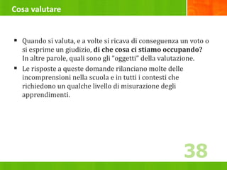 Cosa valutare
 Quando si valuta, e a volte si ricava di conseguenza un voto o
si esprime un giudizio, di che cosa ci stiamo occupando?
In altre parole, quali sono gli “oggetti” della valutazione.
 Le risposte a queste domande rilanciano molte delle
incomprensioni nella scuola e in tutti i contesti che
richiedono un qualche livello di misurazione degli
apprendimenti.
38
 