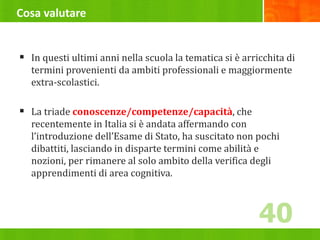 Cosa valutare
 In questi ultimi anni nella scuola la tematica si è arricchita di
termini provenienti da ambiti professionali e maggiormente
extra-scolastici.
 La triade conoscenze/competenze/capacità, che
recentemente in Italia si è andata affermando con
l’introduzione dell’Esame di Stato, ha suscitato non pochi
dibattiti, lasciando in disparte termini come abilità e
nozioni, per rimanere al solo ambito della verifica degli
apprendimenti di area cognitiva.
40
 