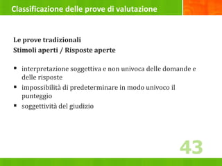 Classificazione delle prove di valutazione
Le prove tradizionali
Stimoli aperti / Risposte aperte
 interpretazione soggettiva e non univoca delle domande e
delle risposte
 impossibilità di predeterminare in modo univoco il
punteggio
 soggettività del giudizio
43
 