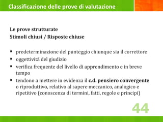 Classificazione delle prove di valutazione
Le prove strutturate
Stimoli chiusi / Risposte chiuse
 predeterminazione del punteggio chiunque sia il correttore
 oggettività del giudizio
 verifica frequente del livello di apprendimento e in breve
tempo
 tendono a mettere in evidenza il c.d. pensiero convergente
o riproduttivo, relativo al sapere meccanico, analogico e
ripetitivo (conoscenza di termini, fatti, regole e principi)
44
 