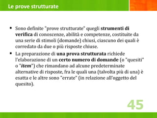 Le prove strutturate
 Sono definite "prove strutturate" quegli strumenti di
verifica di conoscenze, abilità e competenze, costituite da
una serie di stimoli (domande) chiusi, ciascuno dei quali è
corredato da due o più risposte chiuse.
 La preparazione di una prova strutturata richiede
l'elaborazione di un certo numero di domande (o "quesiti"
o "item") che rimandano ad alcune predeterminate
alternative di risposte, fra le quali una (talvolta più di una) è
esatta e le altre sono "errate" (in relazione all’oggetto del
quesito).
45
45
 