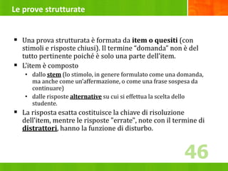 Le prove strutturate
 Una prova strutturata è formata da item o quesiti (con
stimoli e risposte chiusi). Il termine “domanda” non è del
tutto pertinente poiché è solo una parte dell’item.
 L’item è composto
• dallo stem (lo stimolo, in genere formulato come una domanda,
ma anche come un’affermazione, o come una frase sospesa da
continuare)
• dalle risposte alternative su cui si effettua la scelta dello
studente.
 La risposta esatta costituisce la chiave di risoluzione
dell’item, mentre le risposte "errate", note con il termine di
distrattori, hanno la funzione di disturbo.
46
46
 