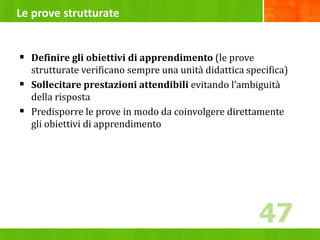 Le prove strutturate
 Definire gli obiettivi di apprendimento (le prove
strutturate verificano sempre una unità didattica specifica)
 Sollecitare prestazioni attendibili evitando l’ambiguità
della risposta
 Predisporre le prove in modo da coinvolgere direttamente
gli obiettivi di apprendimento
47
47
 