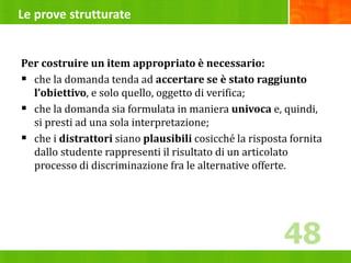 Le prove strutturate
Per costruire un item appropriato è necessario:
 che la domanda tenda ad accertare se è stato raggiunto
l’obiettivo, e solo quello, oggetto di verifica;
 che la domanda sia formulata in maniera univoca e, quindi,
si presti ad una sola interpretazione;
 che i distrattori siano plausibili cosicché la risposta fornita
dallo studente rappresenti il risultato di un articolato
processo di discriminazione fra le alternative offerte.
48
48
 