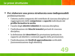 Le prove strutturate
 Per elaborare una prova strutturata sono indispensabili
preliminarmente:
• l’attenta analisi comparata del contributo di ciascuna disciplina al
raggiungimento delle competenze e capacità individuate dal
profilo formativo in uscita;
• l’analisi degli obiettivi didattici di ciascuna disciplina;
• l’individuazione dei blocchi tematici portanti di ciascuna
disciplina;
• la definizione dei descrittori (la prestazione ipotizzata in
rapporto ad obiettivi e contenuti oggetto della prestazione);
• l’individuazione dei livelli di apprendimento verificabili
(tassonomizzazione degli obiettivi).
49
49
 