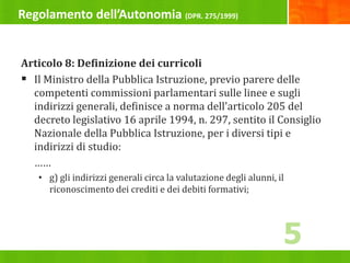 Regolamento dell’Autonomia (DPR. 275/1999)
Articolo 8: Definizione dei curricoli
 Il Ministro della Pubblica Istruzione, previo parere delle
competenti commissioni parlamentari sulle linee e sugli
indirizzi generali, definisce a norma dell'articolo 205 del
decreto legislativo 16 aprile 1994, n. 297, sentito il Consiglio
Nazionale della Pubblica Istruzione, per i diversi tipi e
indirizzi di studio:
……
• g) gli indirizzi generali circa la valutazione degli alunni, il
riconoscimento dei crediti e dei debiti formativi;
5
 