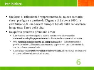 Per iniziare
 Un focus di riflessioni è rappresentato dal nuovo scenario
che si prefigura a partire dall’Agenda di Lisbona 2000: la
costituzione di una società europea basata sulla conoscenza
lungo tutto l’arco della vita.
 Da questo processo prendono il via:
• La necessità di coinvolgere la scuola in una serie di processi di
valutazione degli apprendimenti e di autovalutazione di sistema.
• Una revisione del concetto di competenza che – dalla formazione
professionale e dalla formazione tecnica superiore – ora sta investendo
anche la Scuola secondaria.
• La conseguente ristrutturazione del curricolo, che non può non tenere
di conto delle trasformazioni in atto.
6
 