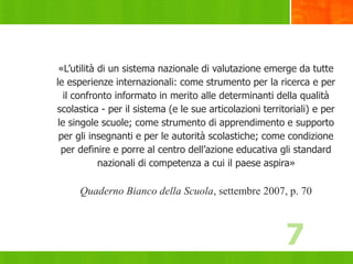7
«L’utilità di un sistema nazionale di valutazione emerge da tutte
le esperienze internazionali: come strumento per la ricerca e per
il confronto informato in merito alle determinanti della qualità
scolastica - per il sistema (e le sue articolazioni territoriali) e per
le singole scuole; come strumento di apprendimento e supporto
per gli insegnanti e per le autorità scolastiche; come condizione
per definire e porre al centro dell’azione educativa gli standard
nazionali di competenza a cui il paese aspira»
Quaderno Bianco della Scuola, settembre 2007, p. 70
7
 
