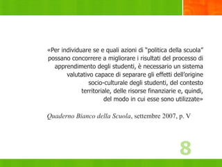 8
«Per individuare se e quali azioni di “politica della scuola”
possano concorrere a migliorare i risultati del processo di
apprendimento degli studenti, è necessario un sistema
valutativo capace di separare gli effetti dell’origine
socio-culturale degli studenti, del contesto
territoriale, delle risorse finanziarie e, quindi,
del modo in cui esse sono utilizzate»
Quaderno Bianco della Scuola, settembre 2007, p. V
8
 
