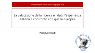 La valutazione della ricerca e i dati: l’esperienza
italiana a confronto con quella europea
Paola Galimberti
Terzo convegno ROARS: Roma 19 giugno 2015
 