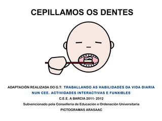 CEPILLAMOS OS DENTES

ADAPTACIÓN REALIZADA DO G.T: TRABALLANDO AS HABILIDADES DA VIDA DIARIA
NUN CEE. ACTIVIDADES INTERACTIVAS E FUNXIBLES
C.E.E. A BARCIA 2011- 2012
Subvencionado pola Consellería de Educación e Ordenación Universitaria
PICTOGRAMAS ARASAAC

 