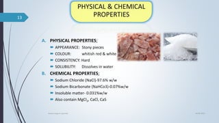 A. PHYSICAL PROPERTIES;
 APPEARANCE: Stony pieces
 COLOUR: whitish red & white
 CONSISTENCY: Hard
 SOLUBILITY: Dissolves in water
B. CHEMICAL PROPERTIES;
 Sodium Chloride (NaCl)-97.6% w/w
 Sodium Bicarbonate (NaHCo3)-0.07%w/w
 Insoluble matter- 0.031%w/w
 Also contain MgCl2, CaCl, CaS
04-06-2021
lavana varga in ayurved
13
 