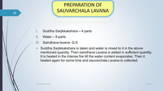 I. Suddha Sarjikkakshara – 4 parts
II. Water – 8 parts
III. Saindhava lavana- Q.S
 Suddha Sarjikkakshara is taken and water is mixed to it in the above
mentioned quantity. Then saindhava Lavana is added in sufficient quantity.
It is heated in the intense fire till the water content evaporates. Then it
heated again for some time and sauvarchala Lavana is collected.
04-06-2021
lavana varga in ayurved
16
 