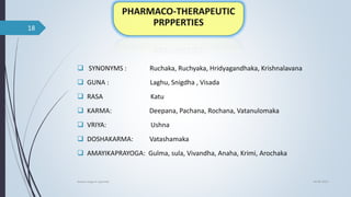  SYNONYMS : Ruchaka, Ruchyaka, Hridyagandhaka, Krishnalavana
 GUNA : Laghu, Snigdha , Visada
 RASA Katu
 KARMA: Deepana, Pachana, Rochana, Vatanulomaka
 VRIYA: Ushna
 DOSHAKARMA: Vatashamaka
 AMAYIKAPRAYOGA: Gulma, sula, Vivandha, Anaha, Krimi, Arochaka
04-06-2021
lavana varga in ayurved
18
 