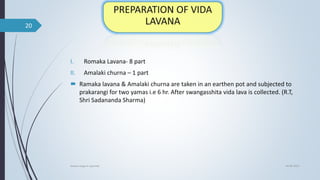 I. Romaka Lavana- 8 part
II. Amalaki churna – 1 part
 Ramaka lavana & Amalaki churna are taken in an earthen pot and subjected to
prakarangi for two yamas i.e 6 hr. After swangasshita vida lava is collected. (R.T,
Shri Sadananda Sharma)
04-06-2021
lavana varga in ayurved
20
 