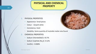 1. PHYSICAL PROPERTIES
• Appearance- Small pieces
• Colour - Grayish white
• Consistency- Hard
• Solubility- Some quantity of insoluble matter also found
2. CHEMICAL PROPERTIES
• Sodium Chloride(NaCl)- 93.7%
• Sodium Sulphide (Na2S)- 0.12%
• Iron(Fe) – 0.008%
04-06-2021
lavana varga in ayurved
21
 