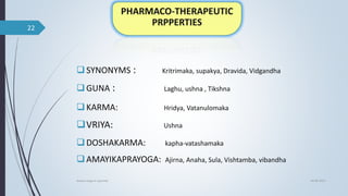 SYNONYMS : Kritrimaka, supakya, Dravida, Vidgandha
GUNA : Laghu, ushna , Tikshna
KARMA: Hridya, Vatanulomaka
VRIYA: Ushna
DOSHAKARMA: kapha-vatashamaka
AMAYIKAPRAYOGA: Ajirna, Anaha, Sula, Vishtamba, vibandha
04-06-2021
lavana varga in ayurved
22
 