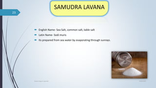  English Name- Sea Salt, common salt, table salt
 Latin Name- Sodi muris
 Its prepared from sea water by evaporating through sunrays.
04-06-2021
lavana varga in ayurved
23
 