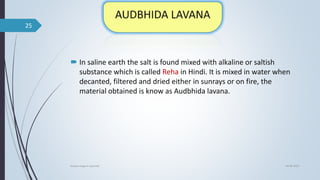  In saline earth the salt is found mixed with alkaline or saltish
substance which is called Reha in Hindi. It is mixed in water when
decanted, filtered and dried either in sunrays or on fire, the
material obtained is know as Audbhida lavana.
04-06-2021
lavana varga in ayurved
25
 