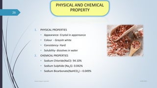 1. PHYSICAL PROPERTIES
• Appearance- Crystal in appereance
• Colour - Greyish white
• Consistency- Hard
• Solubility- dissolves in water
2. CHEMICAL PROPERTIES
• Sodium Chloride(NaCl)- 94.10%
• Sodium Sulphide (Na2S)- 0.042%
• Sodium Bicarbonate(NaHCO3) – 0.049%
04-06-2021
lavana varga in ayurved
26
 