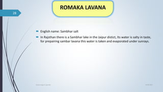  English name: Sambhar salt
 In Rajsthan there is a Sambhar lake in the Jaipur distict, Its water is salty in taste,
for prepairing sambar lavana this water is taken and evaporated under sunrays.
04-06-2021
lavana varga in ayurved
28
 