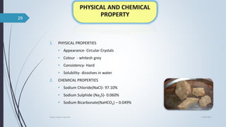 1. PHYSICAL PROPERTIES
• Appearance- Circular Crystals
• Colour - whitesh grey
• Consistency- Hard
• Solubility- dissolves in water
2. CHEMICAL PROPERTIES
• Sodium Chloride(NaCl)- 97.10%
• Sodium Sulphide (Na2S)- 0.060%
• Sodium Bicarbonate(NaHCO3) – 0.049%
04-06-2021
lavana varga in ayurved
29
 