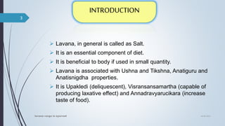  Lavana, in general is called as Salt.
 It is an essential component of diet.
 It is beneficial to body if used in small quantity.
 Lavana is associated with Ushna and Tikshna, Anatiguru and
Anatisnigdha properties.
 It is Upakledi (deliquescent), Visransansamartha (capable of
producing laxative effect) and Annadravyarucikara (increase
taste of food).
04-06-2021
lavana varga in ayurved
3
 