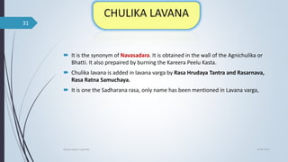  It is the synonym of Navasadara. It is obtained in the wall of the Agnichulika or
Bhatti. It also prepaired by burning the Kareera Peelu Kasta.
 Chulika lavana is added in lavana varga by Rasa Hrudaya Tantra and Rasarnava,
Rasa Ratna Samuchaya.
 It is one the Sadharana rasa, only name has been mentioned in Lavana varga,
04-06-2021
lavana varga in ayurved
31
 