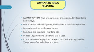  LAVANA YANTRAS ,Two lavana yantras are explained in Rasa Ratna
Samuchaya.
 One is similar to baluka yantra, here valuka Is replaced by Lavana.
 Lavana is used for sodhana of tamra.
 Samskara like swedana , mardana etc.
 In Rasa Linga nirmana Soindhava jala is used.
 In preparation of Kupipakwa rasayana such as Rasapuspa and in
Vanga jarana Samudra lavana is used.
04-06-2021
lavana varga in ayurved
33
 