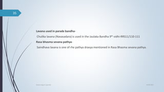 Lavana used in parade bandha-
Chulika lavana (Navasadara) is used in the Jaulaka Bandha 9th vidhi-RRS11/110-111
Rasa bhasma sevana pathya-
Saindhava lavana is one of rhe pathya dravya mentioned in Rasa Bhasma sevana pathya.
04-06-2021
lavana varga in ayurved
35
 