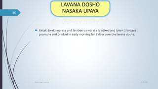  Ketaki twak swarasa and Jambeera swarasa is mixed and taken 1 kudava
pramana and drinked in early morning for 7 days cure the lavana dosha.
04-06-2021
lavana varga in ayurved
36
 