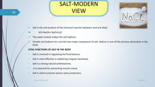 Salt is the end product of the chemical reaction between acid and alkali.
 HCl+NaOH= NaCl+H2O
 The water molicle makes the salt hydrous.
 Cloride and Sodium ion s are the two major component of salt. Sodium is one of the primary electrolyte in the
body.
VITAL FUNCTIONS OF SALT IN THE BODY
• Salt is involved in regulating the fluid balance.
• Salt is most effective in stabilizing irregular heartbeat.
• Salt is a strong natural antihistamine.
• It is essential for preventing muscle cramp
• Salt Is vital to prevent excess saliva production.
04-06-2021
lavana varga in ayurved
42
 