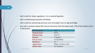 • Salt is vital for sleep regulation. It is a natural hypnotic.
• Salt is maintaining sexuality and libido.
• Salt is vital for preventing varicose vain and spider vain on leg and thigh.
• Sea salt is contains above 80 mineral elements that the body need. 27% of the body’s salt is
in the bones.
04-06-2021
lavana varga in ayurved
43
 