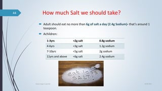 How much Salt we should take?
 Adult should eat no more than 6g of salt a day (2.4g Sodium)- that’s around 1
teaspoon.
 Achildren:
04-06-2021
lavana varga in ayurved
44
1-3yrs <2g salt 0.8g sodium
4-6yrs <3g salt 1.2g sodium
7-10yrs <5g salt 2g sodium
11yrs and above <6g salt 2.4g sodium
 