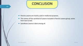  Pancha Lavana are mainly used in medicinal purposes.
 The names of five varietied of Lavana included in Pancha Lavana group, varies
from text to text.
 Saindhava Lavana is best among all.
04-06-2021
lavana varga in ayurved
47
 