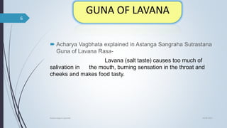  Acharya Vagbhata explained in Astanga Sangraha Sutrastana
Guna of Lavana Rasa-
Lavana (salt taste) causes too much of
salivation in the mouth, burning sensation in the throat and
cheeks and makes food tasty.
04-06-2021
lavana varga in ayurved
6
 