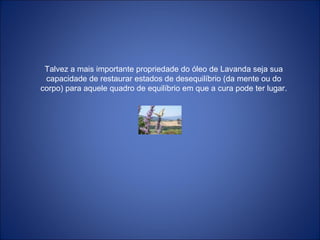 Talvez a mais importante propriedade do óleo de Lavanda seja sua
capacidade de restaurar estados de desequilíbrio (da mente ou do
corpo) para aquele quadro de equilíbrio em que a cura pode ter lugar.
 