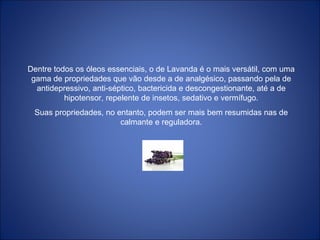 Dentre todos os óleos essenciais, o de Lavanda é o mais versátil, com uma
gama de propriedades que vão desde a de analgésico, passando pela de
antidepressivo, anti-séptico, bactericida e descongestionante, até a de
hipotensor, repelente de insetos, sedativo e vermífugo.
Suas propriedades, no entanto, podem ser mais bem resumidas nas de
calmante e reguladora.
 