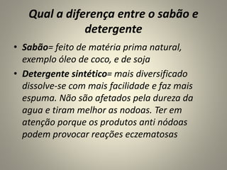 Qual a diferença entre o sabão e
detergente
• Sabão= feito de matéria prima natural,
exemplo óleo de coco, e de soja
• Detergente sintético= mais diversificado
dissolve-se com mais facilidade e faz mais
espuma. Não são afetados pela dureza da
agua e tiram melhor as nodoas. Ter em
atenção porque os produtos anti nódoas
podem provocar reações eczematosas
 