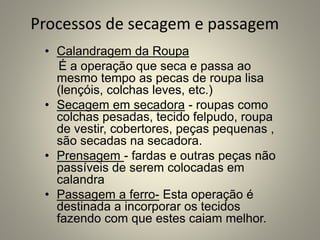 Processos de secagem e passagem
• Calandragem da Roupa
É a operação que seca e passa ao
mesmo tempo as pecas de roupa lisa
(lençóis, colchas leves, etc.)
• Secagem em secadora - roupas como
colchas pesadas, tecido felpudo, roupa
de vestir, cobertores, peças pequenas ,
são secadas na secadora.
• Prensagem - fardas e outras peças não
passíveis de serem colocadas em
calandra
• Passagem a ferro- Esta operação é
destinada a incorporar os tecidos
fazendo com que estes caiam melhor.
 