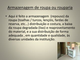 Armazenagem de roupa ou rouparia
• Aqui é feito a armazenagem (repouso) da
roupa (toalhas / turcos, lençóis, fardas de
reserva, etc…) distribuição e costura, a baixa
da roupa degradada (lixo) e reaproveitamento
do material, e a sua distribuição de forma
adequada , em quantidade e qualidade, às
diversas unidades da instituição.
 