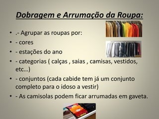 Dobragem e Arrumação da Roupa:
• .- Agrupar as roupas por:
• - cores
• - estações do ano
• - categorias ( calças , saias , camisas, vestidos,
etc…)
• - conjuntos (cada cabide tem já um conjunto
completo para o idoso a vestir)
• - As camisolas podem ficar arrumadas em gaveta.
 