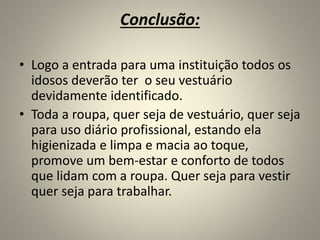 Conclusão:
• Logo a entrada para uma instituição todos os
idosos deverão ter o seu vestuário
devidamente identificado.
• Toda a roupa, quer seja de vestuário, quer seja
para uso diário profissional, estando ela
higienizada e limpa e macia ao toque,
promove um bem-estar e conforto de todos
que lidam com a roupa. Quer seja para vestir
quer seja para trabalhar.
 