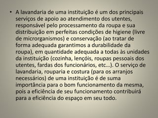 • A lavandaria de uma instituição é um dos principais
serviços de apoio ao atendimento dos utentes,
responsável pelo processamento da roupa e sua
distribuição em perfeitas condições de higiene (livre
de microrganismos) e conservação (ao tratar de
forma adequada garantimos a durabilidade da
roupa), em quantidade adequada a todas às unidades
da instituição (cozinha, lençóis, roupas pessoais dos
utentes, fardas dos funcionários, etc…). O serviço de
lavandaria, rouparia e costura (para os arranjos
necessários) de uma instituição é de suma
importância para o bom funcionamento da mesma,
pois a eficiência de seu funcionamento contribuirá
para a eficiência do espaço em seu todo.
 