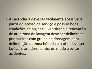 • A Lavandaria deve ser facilmente acessível a
partir do acesso de serviço e possuir boas
condições de higiene , ventilação e renovação
de ar; a zona de lavagem deve ser delimitada
por caleiras com grelha de drenagem para
delimitação da zona húmida e o piso deve ser
lavável e antiderrapante, de modo a evitar
acidentes.
 
