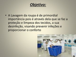 Objetivo:
• A Lavagem da roupa é de primordial
importância pois é através dela que se faz a
proteção e limpeza dos tecidos, a sua
desinfeção, visando prevenir infeções e
proporcionar o conforto
 