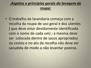 .Aspetos e princípios gerais da lavagem de
roupa:
• O trabalho da lavandaria começa com a
recolha da roupa de uso geral e dos utentes
( que deve estar devidamente identificada
com o nome de cada um) ; a mesma deve
ser colocada dentro de sacos apropriados
ou cestos e no ato da recolha não deve ser
sacudida de modo a não levantar poeiras.
 
