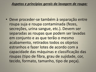 Aspetos e princípios gerais da lavagem de roupa:
• Deve proceder-se também à separação entre
roupa suja e roupa contaminada (fezes,
secreções, urina sangue, etc.). Devem ser
separadas as roupas que podem ser lavadas
em conjunto e as que terão o mesmo
acabamento, retirados todos os objetos
estranhos e fazer lotes de acordo com a
capacidade das máquinas e classificação das
roupas (tipo de fibra, grau de sujidade, cor,
tecido, formato, tamanho, tipo de peça).
 