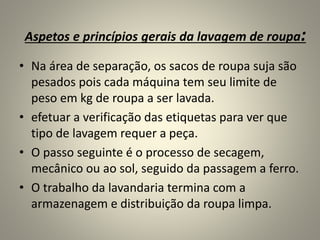 Aspetos e princípios gerais da lavagem de roupa:
• Na área de separação, os sacos de roupa suja são
pesados pois cada máquina tem seu limite de
peso em kg de roupa a ser lavada.
• efetuar a verificação das etiquetas para ver que
tipo de lavagem requer a peça.
• O passo seguinte é o processo de secagem,
mecânico ou ao sol, seguido da passagem a ferro.
• O trabalho da lavandaria termina com a
armazenagem e distribuição da roupa limpa.
 