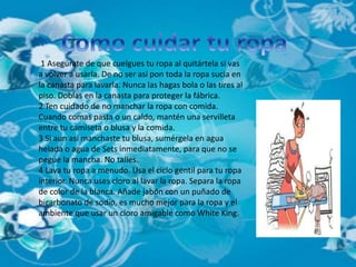1 Asegúrate de que cuelgues tu ropa al quitártela si vas 
a volver a usarla. De no ser así pon toda la ropa sucia en 
la canasta para lavarla. Nunca las hagas bola o las tires al 
piso. Doblas en la canasta para proteger la fábrica. 
2 Ten cuidado de no manchar la ropa con comida. 
Cuando comas pasta o un caldo, mantén una servilleta 
entre tu camiseta o blusa y la comida. 
3 Si aun así manchaste tu blusa, sumérgela en agua 
helada o agua de Sets inmediatamente, para que no se 
pegue la mancha. No talles. 
4 Lava tu ropa a menudo. Usa el ciclo gentil para tu ropa 
interior. Nunca uses cloro al lavar la ropa. Separa la ropa 
de color de la blanca. Añade jabón con un puñado de 
bicarbonato de sodio, es mucho mejor para la ropa y el 
ambiente que usar un cloro amigable como White King. 
 